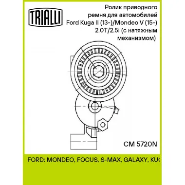 Ролик приводного ремня для автомобилей Ford Kuga II (13-)/Mondeo V (15-) 2.0T/2.5i (с натяжным механизмом) (подшипник NSK/NTN) CM 5720N TRIALLI